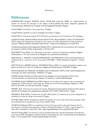 Références 
Références 
BARTHELEMY François, MARTIN Xavier, NICOLAZO Jean-Loïc (2004), La réglementation en 
matière de sécurité des barrages et des digues, Conseil général des mines, Inspection générale de 
l’environnement, Ministère de l’écologie et du développement durable, 89pages. 
Cetmef (2008), Une histoire, des perspectives, 79 pages 
Cetmef (2010), Cap2020, La vision stratégique du Cetmef, 31 pages. 
Cetmef (2011), Contrat de progrès 2012-2013 pour une transition vers le Cerema en 2014, 84 pages. 
CHARLES Elodie, Déborah IDIER, Pascale DELECLUSE, Michel DEQUE, Gonéri LE COZANNET 
(2012), Impact du changement climatique sur les vagues et les flux sédimentaires le long du littoral 
aquitain, XIIèmes Journées Nationales Génie Côtier – Génie Civil Cherbourg, 12-14 juin 2012 
Commissariat général au développement durable (2011), Optimisation de la localisation des terminaux 
de transport combiné, Etudes et documents, n°38 mars 2011. 
DAUDIGNY Yves (2010), Les collectivités territoriales : moteurs de l'ingénierie publique, Rapport 
d'information n° 557, fait au nom de la Délégation aux collectivités territoriales. 
DURAND N., L. MARTIN, E. RAZAFINDRAKOTO, J.M. HERVOUET (2011), Hydrodynamique de 
l’Étang de Berre : un facteur clé de l’écosystème, EDF R&D – LNHE, Rencontres Lagun’R – 14 mars 
2011 
GOUTX David, LABORIE Vanessya, TOURMENT Rémy, (2007), Les études hydrauliques relatives aux 
digues de protection contre les inondations. Support de formation pour l'ENGREF, 39 pages. 
Direction générale de l'urbanisme, de l'habitat et de la construction, (2007), Guide méthodologique pour 
le pilotage des études hydrauliques, MEDAD, 272 pages. 
GEODE (Groupe d’études et d’observation sur les dragages et l’environnement) (2012), Suivis 
environnementaux des opérations de dragage et d’immersion. Guide méthodologique 
LOUDIERE Daniel, PIERRON Paul (2003), Rapport sur l'évolution des rapports entre le ministère de 
l'équipement et Electricité de France dans les champs de la recherche hydraulique, Rapport n° 2003- 
0251-01 du CGPC et n°766 du CGAAER, 97 pages. 
MEDDE, 2012. Protocole d’accord sur le Cerema. Protocole d’accord signé le 30 janvier 2012 entre la 
ministre de l’écologie et les organisations syndicales CGT, CFDT, UNSA et FSU, 7 pages 
MEEDDAT, MAP (2008). Circulaire du 22 juillet 2008 relative à l’évolution des activités d'ingénierie et 
modalités de retrait du champ concurrentiel, 8 pages. 
SEYTRE Sophie (2010), Catalogue de modèles de qualité des cours d’eau. Revue des principaux outils 
de modélisation de la qualité des cours d’eau, Cetmef, 196 p. 
JACQUES Guillaume (2012), Les mutations récentes de la gouvernance des ports français sous la 
pression des contraintes internationales, L'Espace Politique [En ligne], 16 | 2012-1, mis en ligne le 21 
mars 2012, Consulté le 13 juin 2013. URL : http://espacepolitique.revues.org/index2202.html 
VICAUD Alain (2007). Les besoins en eau de refroidissement des centrales thermiques de production 
d’électricité, EDF, Présentation, Gestion sociale et économique de l’eau. Comment agir sur la demande ?, 
Paris, 17 et 18 octobre 2007, Société hydrotechnique de France. 
75 
 