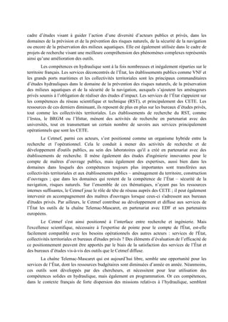cadre d’études visant à guider l’action d’une diversité d’acteurs publics et privés, dans les 
domaines de la prévision et de la prévention des risques naturels, de la sécurité de la navigation 
ou encore de la préservation des milieux aquatiques. Elle est également utilisée dans le cadre de 
projets de recherche visant une meilleure compréhension des phénomènes complexes représentés 
ainsi qu’une amélioration des outils. 
Les compétences en hydraulique sont à la fois nombreuses et inégalement réparties sur le 
territoire français. Les services déconcentrés de l’État, les établissements publics comme VNF et 
les grands ports maritimes et les collectivités territoriales sont les principaux commanditaires 
d’études hydrauliques dans le domaine de la prévention des risques naturels, de la préservation 
des milieux aquatiques et de la sécurité de la navigation, auxquels s’ajoutent les aménageurs 
privés soumis à l’obligation de réaliser des études d’impact. Les services de l’État s'appuient sur 
les compétences du réseau scientifique et technique (RST), et principalement des CETE. Les 
ressources de ces derniers diminuant, ils reposent de plus en plus sur les bureaux d’études privés, 
tout comme les collectivités territoriales. Les établissements de recherche du RST, comme 
l’Irstea, le BRGM ou l’Ifsttar, mènent des activités de recherche en partenariat avec des 
universités, tout en transmettant un certain nombre de savoirs aux services principalement 
opérationnels que sont les CETE. 
Le Cetmef, parmi ces acteurs, s’est positionné comme un organisme hybride entre la 
recherche et l’opérationnel. Cela le conduit à mener des activités de recherche et de 
développement d'outils publics, au sein des laboratoires qu'il a créé en partenariat avec des 
établissements de recherche. Il mène également des études d'ingénierie innovantes pour le 
compte de maîtres d’ouvrage publics, mais également des expertises, aussi bien dans les 
domaines dans lesquels des compétences toujours plus importantes sont transférées aux 
collectivités territoriales et aux établissements publics – aménagement du territoire, construction 
d’ouvrages ; que dans les domaines qui restent de la compétence de l’État – sécurité de la 
navigation, risques naturels. Sur l’ensemble de ces thématiques, n’ayant pas les ressources 
internes suffisantes, le Cetmef joue le rôle de tête de réseau auprès des CETE ; il peut également 
intervenir en accompagnement des maîtres d'ouvrages lorsque ceux-ci s'adressent aux bureaux 
d'études privés. Par ailleurs, le Cetmef contribue au développement et diffuse aux services de 
l’État les outils de la chaîne Telemac-Mascaret, en partenariat avec EDF et ses partenaires 
européens. 
Le Cetmef s'est ainsi positionné à l’interface entre recherche et ingénierie. Mais 
l'excellence scientifique, nécessaire à l'expertise de pointe pour le compte de l'État, est-elle 
facilement compatible avec les besoins opérationnels des autres acteurs : services de l'État, 
collectivités territoriales et bureaux d'études privés ? Des éléments d’évaluation de l’efficacité de 
ce positionnement peuvent être apportés par le biais de la satisfaction des services de l’État et 
des bureaux d’études vis-à-vis des outils que le Cetmef diffuse. 
La chaîne Telemac-Mascaret qui est aujourd’hui libre, semble une opportunité pour les 
services de l’État, dont les ressources budgétaires sont diminuées d’année en année. Néanmoins, 
ces outils sont développés par des chercheurs, et nécessitent pour leur utilisation des 
compétences solides en hydraulique, mais également en programmation. Or ces compétences, 
dans le contexte français de forte dispersion des missions relatives à l’hydraulique, semblent 
 