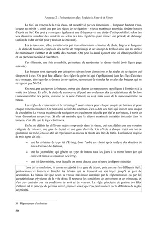 Annexe 2 : Présentation des logiciels Sinavi et Sipor 
Le bief, ou tronçon de la voie d'eau, est caractérisé par ses dimensions – longueur, hauteur d'eau, 
largeur au miroir –, ainsi que par des règles de navigation – vitesse maximale autorisée, fenêtre horaire 
d'accès au bief. On peut y renseigner également une fréquence et une durée d'indisponibilité, selon des 
lois aléatoires simulant des incidents ou selon des lois régulières pour mimer une période de chômage 
(action de vider un bief pour y réaliser des travaux). 
Les écluses sont, elles, caractérisées par leurs dimensions – hauteur de chute, largeur et longueur 
– , la durée de bassinée, composée des durées de remplissage et de vidange de l'écluse ainsi que les durées 
de manoeuvre d'entrée et de sortie des bateaux. On peut là aussi ajouter une loi d'indisponibilité 
et un créneau horaire d'ouverture. 
Ces éléments, une fois assemblés, permettent de représenter le réseau étudié (voir figure page 
suivante). 
Les bateaux sont regroupés par catégories suivant leurs dimensions et les règles de navigation qui 
s'imposent à eux. On peut leur affecter des règles de priorité, qui s'appliqueront dans les files d'attentes 
aux ouvrages, ainsi que des créneaux de navigation, permettant de simuler les escales des bateaux qui ne 
naviguent pas 24h/24. 
On peut, par catégories de bateaux, entrer des durées de manoeuvres spécifiques à l'entrée et à la 
sortie des écluses. En effet, la durée de manoeuvre dépend non seulement des caractéristiques de l'écluse 
(manoeuvrabilité des portes, distance de la zone d'attente au sas), mais aussi de la manoeuvrabilité du 
bateau. 
Les règles de croisement et de trématage39 sont entrées pour chaque couple de bateaux et pour 
chaque tronçon considéré. On peut ainsi définir des alternats, c'est-à-dire des biefs qui sont en sens unique 
de circulation. La vitesse maximale de navigation est également calculée par bief et par bateau, à partir de 
leurs dimensions respectives. Si elle est moindre que la vitesse maximale autorisée instaurée dans le 
tronçon, c'est elle que le logiciel utilisera. 
Enfin, on définit les différents trajets empruntés dans le réseau, qui sont définis par une certaine 
catégorie de bateaux, une gare de départ et une gare d'arrivée. On affecte à chaque trajet une loi de 
génération du trafic, choisie afin de représenter au mieux la réalité des flux de trafic. L'utilisateur dispose 
de trois types de lois : 
– une loi aléatoire de type loi d'Erlang, dont l'ordre est choisi après analyse des données de 
dates d'arrivée des bateaux, 
– une loi journalière, qui génère un type de bateau tous les jours à la même heure (ce qui 
convient bien à la simuation des ferry), 
– une loi déterministe, pour laquelle on entre chaque date et heure de départ souhaitée 
Lors de la simulation, le bateau est généré à sa gare de départ, puis parcourt les différents biefs, 
ponts-canaux et tunnels et franchit les écluses qui se trouvent sur son trajet, jusqu'à sa gare de 
destination. Le bateau navigue selon la vitesse maximale autorisée par la réglementation ou par les 
caractéristiques physiques de la voie d'eau. Il respecte les conditions de croisement et de trématage, et 
n'est pas contraint par les conditions de vent ni de courant. La règle principale de gestion des files 
d'attente est le principe du premier arrivé, premier servi, que l'on peut nuancer par la définition de règles 
de priorité. 
39 Dépassement d'un bateau 
80 
 