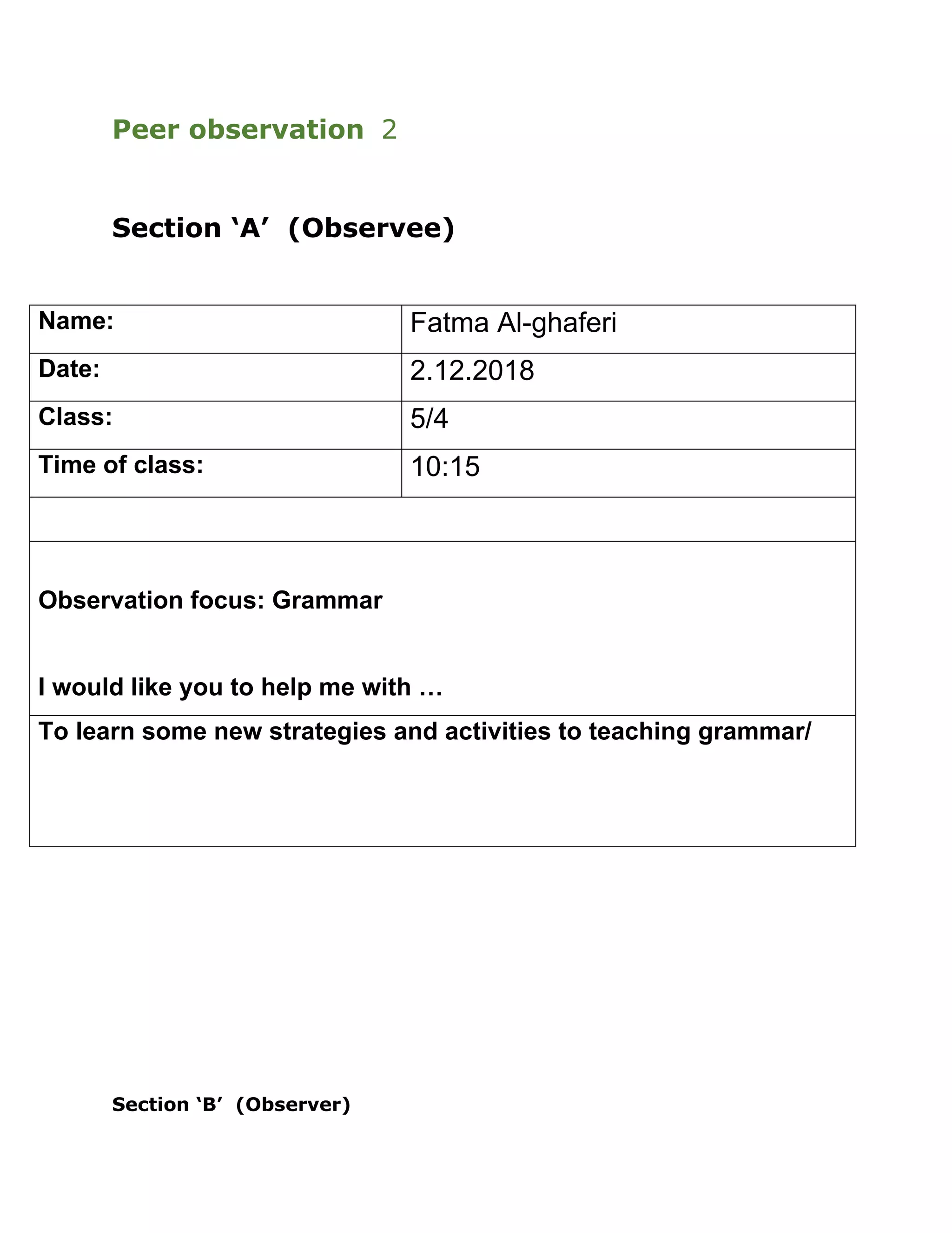 Peer observation 2
Section ‘A’ (Observee)
Name: Fatma Al-ghaferi
Date: 2.12.2018
Class: 5/4
Time of class: 10:15
Observation focus: Grammar
I would like you to help me with …
To learn some new strategies and activities to teaching grammar/
Section ‘B’ (Observer)
 