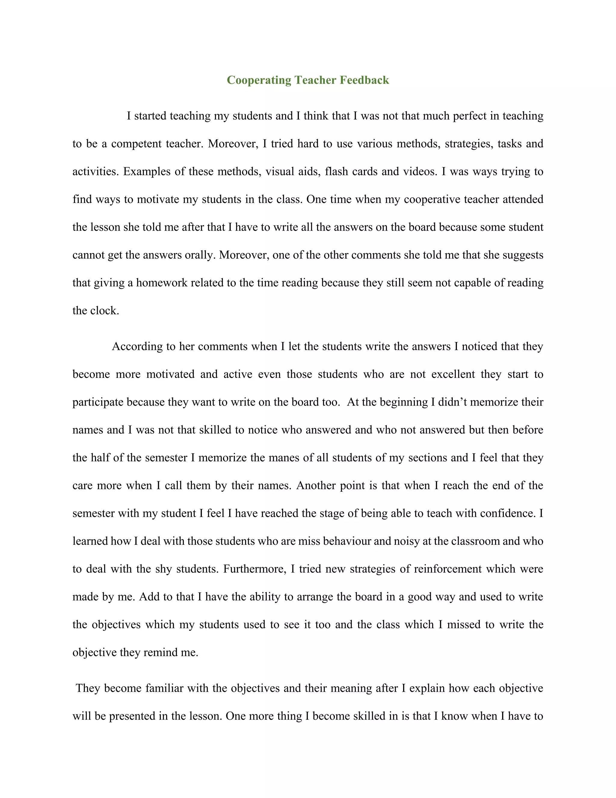Cooperating Teacher Feedback
I started teaching my students and I think that I was not that much perfect in teaching
to be a competent teacher. Moreover, I tried hard to use various methods, strategies, tasks and
activities. Examples of these methods, visual aids, flash cards and videos. I was ways trying to
find ways to motivate my students in the class. One time when my cooperative teacher attended
the lesson she told me after that I have to write all the answers on the board because some student
cannot get the answers orally. Moreover, one of the other comments she told me that she suggests
that giving a homework related to the time reading because they still seem not capable of reading
the clock.
According to her comments when I let the students write the answers I noticed that they
become more motivated and active even those students who are not excellent they start to
participate because they want to write on the board too. At the beginning I didn’t memorize their
names and I was not that skilled to notice who answered and who not answered but then before
the half of the semester I memorize the manes of all students of my sections and I feel that they
care more when I call them by their names. Another point is that when I reach the end of the
semester with my student I feel I have reached the stage of being able to teach with confidence. I
learned how I deal with those students who are miss behaviour and noisy at the classroom and who
to deal with the shy students. Furthermore, I tried new strategies of reinforcement which were
made by me. Add to that I have the ability to arrange the board in a good way and used to write
the objectives which my students used to see it too and the class which I missed to write the
objective they remind me.
They become familiar with the objectives and their meaning after I explain how each objective
will be presented in the lesson. One more thing I become skilled in is that I know when I have to
 