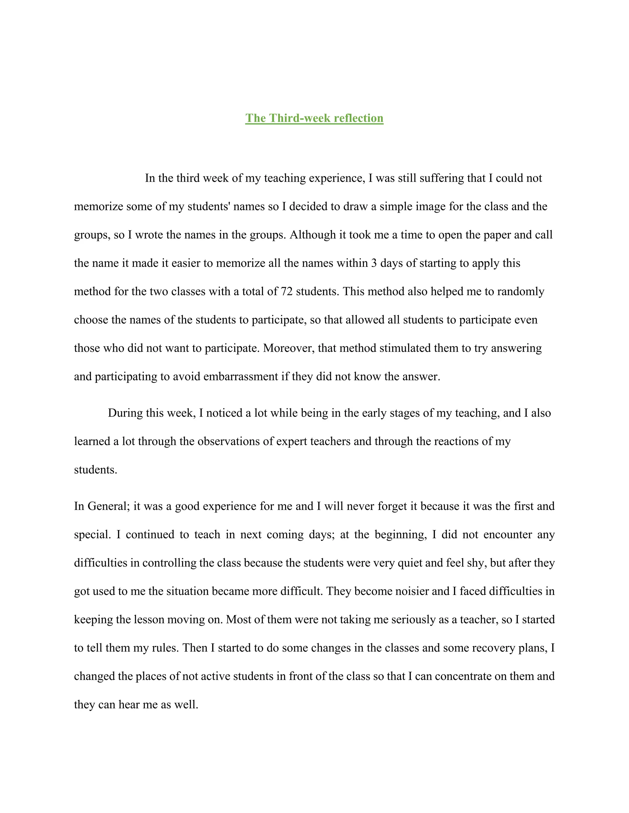 The Third-week reflection
In the third week of my teaching experience, I was still suffering that I could not
memorize some of my students' names so I decided to draw a simple image for the class and the
groups, so I wrote the names in the groups. Although it took me a time to open the paper and call
the name it made it easier to memorize all the names within 3 days of starting to apply this
method for the two classes with a total of 72 students. This method also helped me to randomly
choose the names of the students to participate, so that allowed all students to participate even
those who did not want to participate. Moreover, that method stimulated them to try answering
and participating to avoid embarrassment if they did not know the answer.
During this week, I noticed a lot while being in the early stages of my teaching, and I also
learned a lot through the observations of expert teachers and through the reactions of my
students.
In General; it was a good experience for me and I will never forget it because it was the first and
special. I continued to teach in next coming days; at the beginning, I did not encounter any
difficulties in controlling the class because the students were very quiet and feel shy, but after they
got used to me the situation became more difficult. They become noisier and I faced difficulties in
keeping the lesson moving on. Most of them were not taking me seriously as a teacher, so I started
to tell them my rules. Then I started to do some changes in the classes and some recovery plans, I
changed the places of not active students in front of the class so that I can concentrate on them and
they can hear me as well.
 