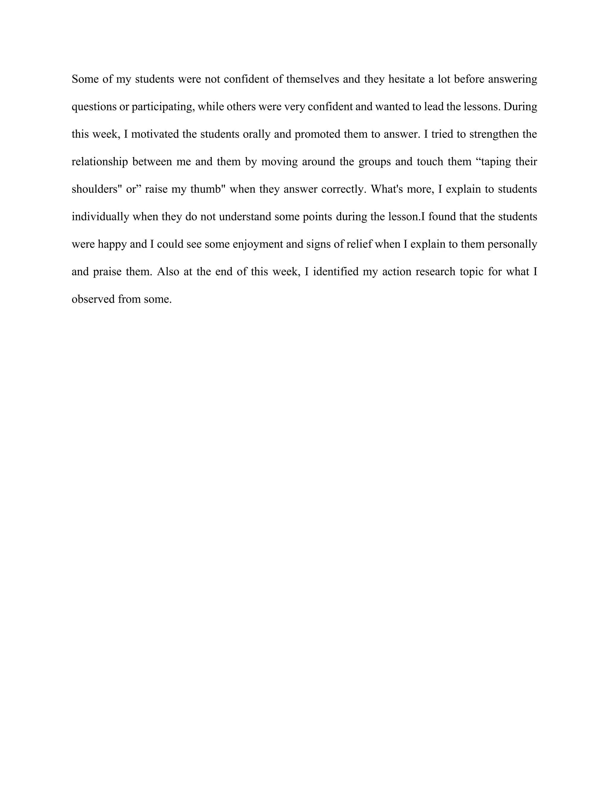 Some of my students were not confident of themselves and they hesitate a lot before answering
questions or participating, while others were very confident and wanted to lead the lessons. During
this week, I motivated the students orally and promoted them to answer. I tried to strengthen the
relationship between me and them by moving around the groups and touch them “taping their
shoulders" or” raise my thumb" when they answer correctly. What's more, I explain to students
individually when they do not understand some points during the lesson.I found that the students
were happy and I could see some enjoyment and signs of relief when I explain to them personally
and praise them. Also at the end of this week, I identified my action research topic for what I
observed from some.
 