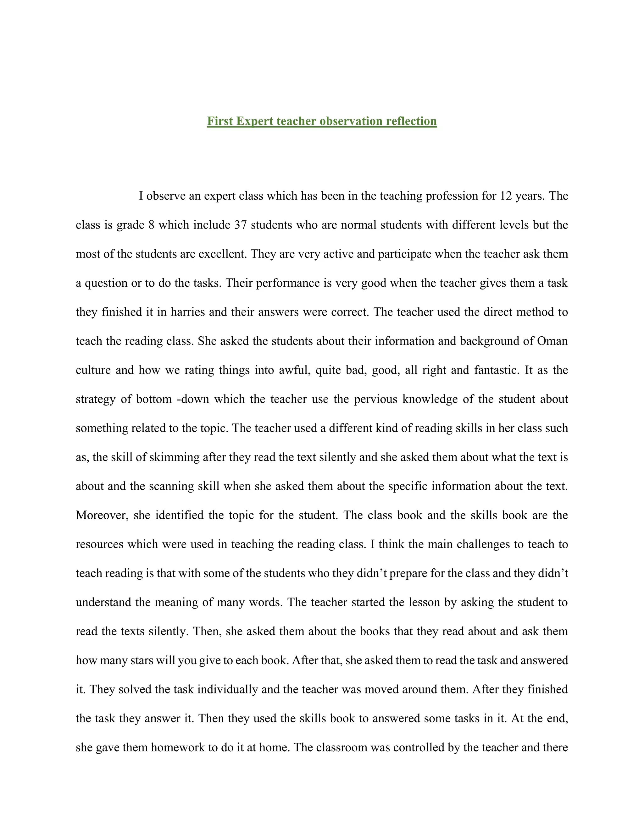 First Expert teacher observation reflection
I observe an expert class which has been in the teaching profession for 12 years. The
class is grade 8 which include 37 students who are normal students with different levels but the
most of the students are excellent. They are very active and participate when the teacher ask them
a question or to do the tasks. Their performance is very good when the teacher gives them a task
they finished it in harries and their answers were correct. The teacher used the direct method to
teach the reading class. She asked the students about their information and background of Oman
culture and how we rating things into awful, quite bad, good, all right and fantastic. It as the
strategy of bottom -down which the teacher use the pervious knowledge of the student about
something related to the topic. The teacher used a different kind of reading skills in her class such
as, the skill of skimming after they read the text silently and she asked them about what the text is
about and the scanning skill when she asked them about the specific information about the text.
Moreover, she identified the topic for the student. The class book and the skills book are the
resources which were used in teaching the reading class. I think the main challenges to teach to
teach reading is that with some of the students who they didn’t prepare for the class and they didn’t
understand the meaning of many words. The teacher started the lesson by asking the student to
read the texts silently. Then, she asked them about the books that they read about and ask them
how many stars will you give to each book. After that, she asked them to read the task and answered
it. They solved the task individually and the teacher was moved around them. After they finished
the task they answer it. Then they used the skills book to answered some tasks in it. At the end,
she gave them homework to do it at home. The classroom was controlled by the teacher and there
 