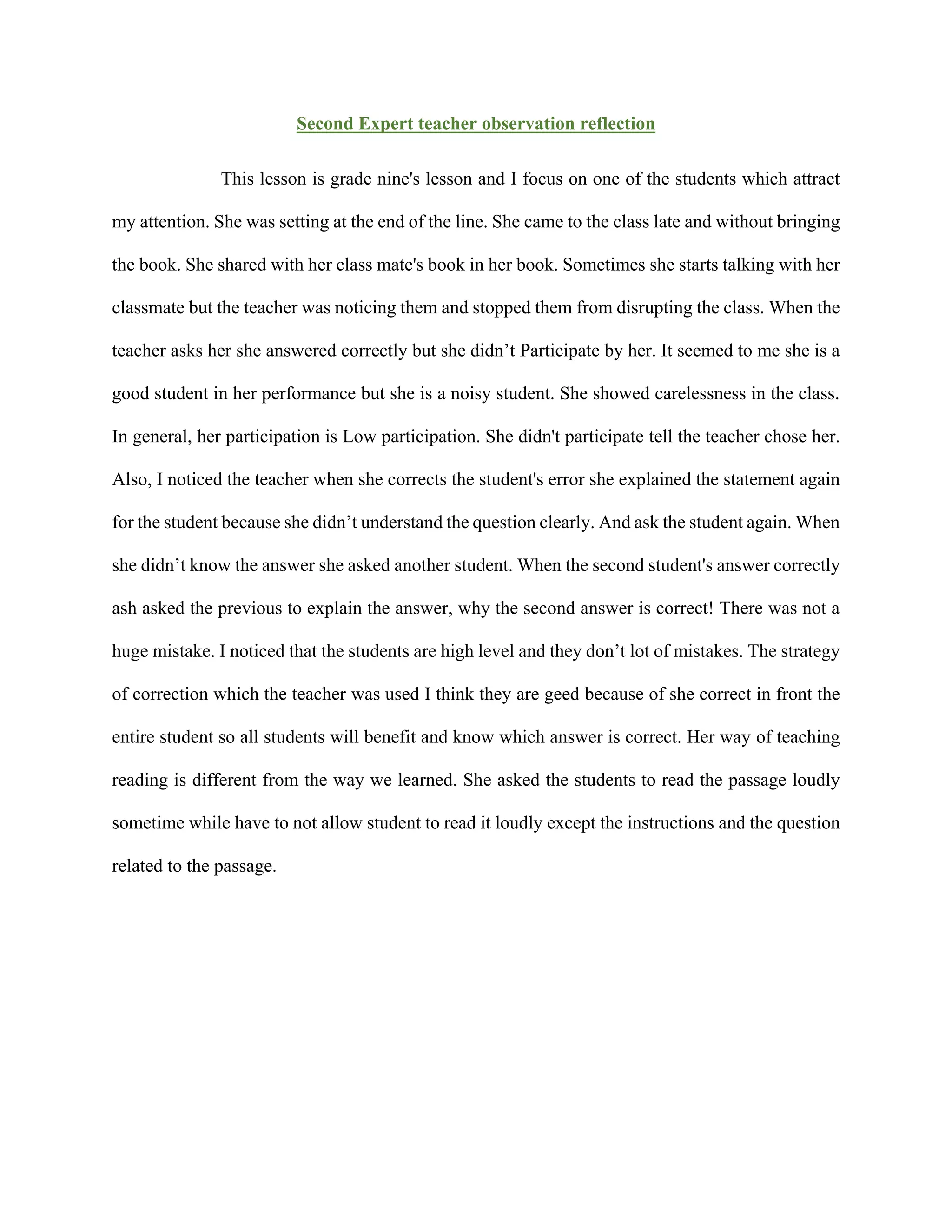 Second Expert teacher observation reflection
This lesson is grade nine's lesson and I focus on one of the students which attract
my attention. She was setting at the end of the line. She came to the class late and without bringing
the book. She shared with her class mate's book in her book. Sometimes she starts talking with her
classmate but the teacher was noticing them and stopped them from disrupting the class. When the
teacher asks her she answered correctly but she didn’t Participate by her. It seemed to me she is a
good student in her performance but she is a noisy student. She showed carelessness in the class.
In general, her participation is Low participation. She didn't participate tell the teacher chose her.
Also, I noticed the teacher when she corrects the student's error she explained the statement again
for the student because she didn’t understand the question clearly. And ask the student again. When
she didn’t know the answer she asked another student. When the second student's answer correctly
ash asked the previous to explain the answer, why the second answer is correct! There was not a
huge mistake. I noticed that the students are high level and they don’t lot of mistakes. The strategy
of correction which the teacher was used I think they are geed because of she correct in front the
entire student so all students will benefit and know which answer is correct. Her way of teaching
reading is different from the way we learned. She asked the students to read the passage loudly
sometime while have to not allow student to read it loudly except the instructions and the question
related to the passage.
 