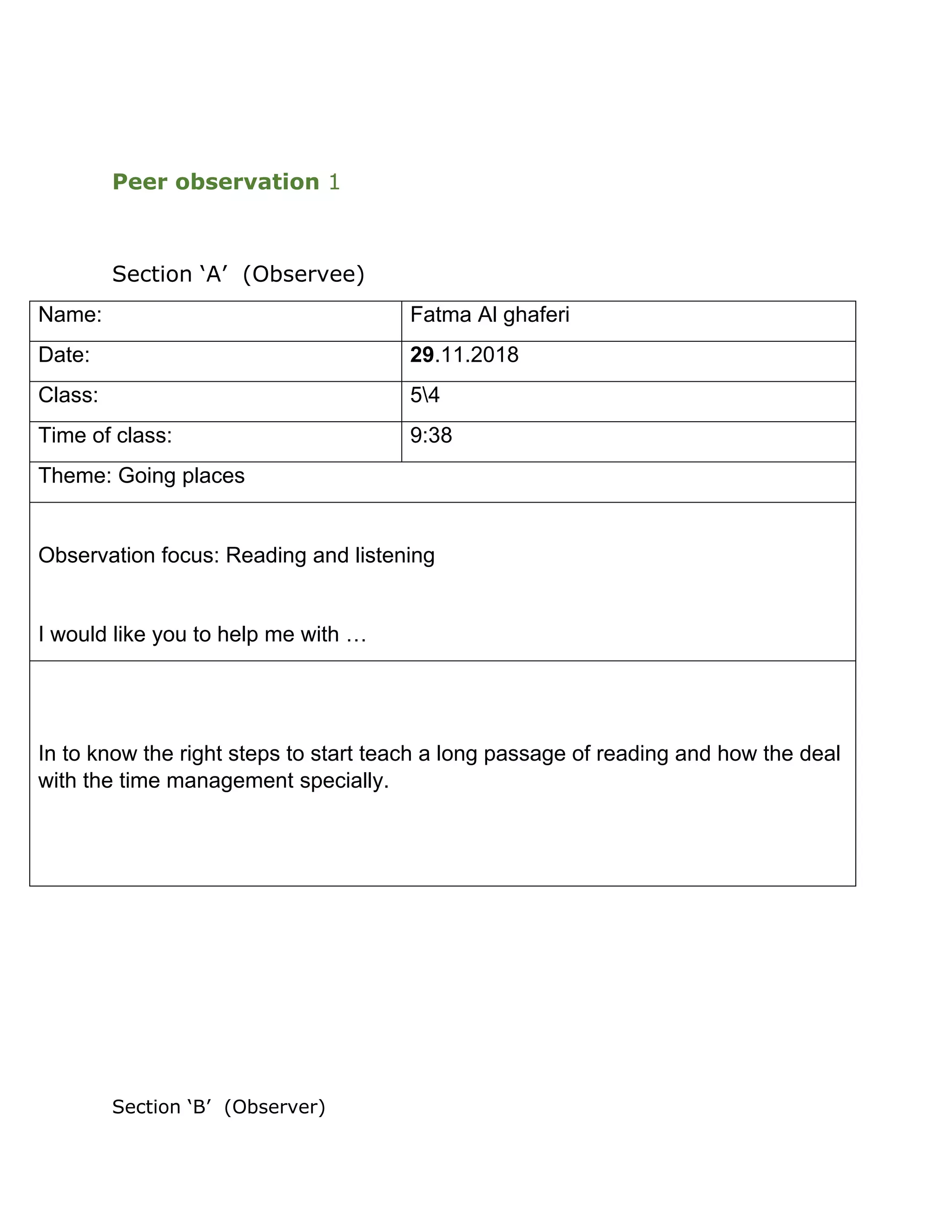 Peer observation 1
Section ‘A’ (Observee)
Name: Fatma Al ghaferi
Date: 29.11.2018
Class: 54
Time of class: 9:38
Theme: Going places
Observation focus: Reading and listening
I would like you to help me with …
In to know the right steps to start teach a long passage of reading and how the deal
with the time management specially.
Section ‘B’ (Observer)
 