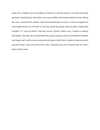 Some of my students were not confident of themselves and they hesitate a lot before answering
questions or participating, while others were very confident and wanted to lead the lessons. During
this week, I motivated the students orally and promoted them to answer. I tried to strengthen the
relationship between me and them by moving around the groups and touch them “taping their
shoulders" or” raise my thumb" when they answer correctly. What's more, I explain to students
individually when they do not understand some points during the lesson.I found that the students
were happy and I could see some enjoyment and signs of relief when I explain to them personally
and praise them. Also at the end of this week, I identified my action research topic for what I
observed from some.
 