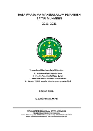 DASA WARSA MA MANZILUL ULUM PESANTREN
BAITUL MUKMININ
2011- 2021
Yayasan Pendidikan Islam Baitul Mukminin:
1. Madrasah Aliyah Manzilul Ulum
2. Pondok Pesantren Tahfidzul Qur’an
3. Madrasah Diniyah Wustho Baitul Mukminin
4. Kampus Tahfidz Manzilul Ulum (progam pasca tahfidz )
DISUSUN OLEH :
Hj. Lukluk Ulfiana, M.Pd.I
YAYASAN PENDIDIKAN ISLAM BAITUL MUKMININ
PONDOK PESANTREN BAITUL MUKMININ
Alamat : Bakalan Krapyak RT.02 / RW. 01, Kaliwungu, Kudus Telp. (0291) 436447 Kode Pos 59332
Website : mamanzilululum.blogspot.com Email : ma.manzilululum@gmail.com
 