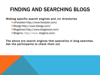 FINDING AND SEARCHING BLOGS Weblog specific search engines and /or directories wFeedster-http://www.feedster.com/ Bloogz-http://www.bloogz.com/ Blogstreet-http://www.blogstreet.com/ Blogline-  http://www . blogline.com/ The above are search engines that specialize in blog searches. Ask the participants to check them out 