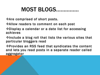 MOST BLOGS…………… Are comprised of short posts. Allow readers to comment on each post Display a calendar or a date list for accessing achieves Include a blog roll that lists the various sites that particular bloggers read Provides an RSS feed that syndicates the content and lets you read posts in a separate reader called aggregator 