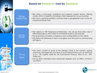 Based on Research –Led by Research


                            • We bring a structured, analytical and research based service offering
               Strong         model, which is insightful and brings a fresh perspective to your business
             Credentials    • We have a growing satisfied customer base in geographies such as the US,
                              Europe and South Asia




                            • We believe in P2P Persevere-to-Perfection). We will go that extra mile in
                              delivering projects which lead to immediate results in your Business
               Strong       • We guarantee complete compliance and confidentiality for the clients
               Values
                            • We define all milestones in terms of progress and time prior to commencing
                              all Projects




                            • Our team consists of some of the keenest minds in the industry, having
                              previously managed key functions in Multi-National firms such as McKinsey
               Strong         & Co., GE Capital, Shell Oil, GE Commercial Finance, Kline & Co., JWT,
                              Philips etc.
               Team
                            • All our team members have advanced degrees such as MBA’s, M.Tech’s
                              and PhD’s




March 2011                          www.agknowledgetech.com
 