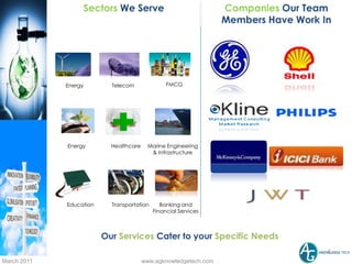 Sectors We Serve                                Companies Our Team
                                                                  Members Have Work In




             Energy        Telecom               FMCG




             Energy        Healthcare    Marine Engineering
                                          & Infrastructure




             Education     Transportation      Banking and
                                            Financial Services



                         Our Services Cater to your Specific Needs
                                                                                     5
March 2011                              www.agknowledgetech.com
 