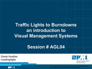 Traffic Lights to Burndowns
                an introduction to
          Visual Management Systems

                Session # AGL04
Derek Huether
LeadingAgile

                         “PMI” is a registered trade and service mark of the Project Management Institute, Inc.
                         ©2012 Permission is granted to PMI for PMI® Marketplace use only.
 