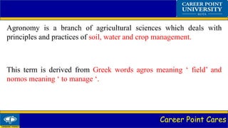 Career Point Cares
Agronomy is a branch of agricultural sciences which deals with
principles and practices of soil, water and crop management.
This term is derived from Greek words agros meaning ‘ field’ and
nomos meaning ‘ to manage ‘.
 