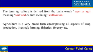 Career Point Cares
The term agriculture is derived from the Latin words ‘ ager or agri
meaning ‘soil’ and culture meaning ‘ cultivation’.
Agriculture is a very broad term encompassing all aspects of crop
production, livestock farming, fisheries, forestry etc.
 