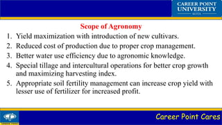 Career Point Cares
Scope of Agronomy
1. Yield maximization with introduction of new cultivars.
2. Reduced cost of production due to proper crop management.
3. Better water use efficiency due to agronomic knowledge.
4. Special tillage and intercultural operations for better crop growth
and maximizing harvesting index.
5. Appropriate soil fertility management can increase crop yield with
lesser use of fertilizer for increased profit.
 