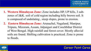 Career Point Cares
1. Western Himalayan Zone: Zone includes HP, UP hills, 3 sub-
zones of J&K. soil of cold region including hilly brown soil. It
is composed of undulating , steep slopes, prone to erosion.
2. Eastern Himalayan Zone: Arunachal, Nagaland, Manipur,
Tripura, Mizoram, Assam, Jalpaiguri and Coochbihar District
of West Bengal. High rainfall and forest cover. Mostly alluvial
soils are found. Shifting cultivation is practiced. Zone is prone
to floods.
 