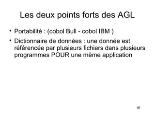 Les deux points forts des AGL

    Portabilité : (cobol Bull - cobol IBM )

    Dictionnaire de données : une donnée est
    référencée par plusieurs fichiers dans plusieurs
    programmes POUR une même application




                                                15
 