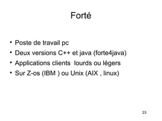 Forté


    Poste de travail pc

    Deux versions C++ et java (forte4java)

    Applications clients lourds ou légers

    Sur Z-os (IBM ) ou Unix (AIX , linux)




                                             23
 