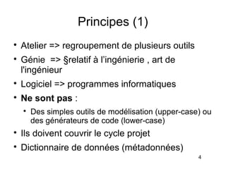 Principes (1)

    Atelier => regroupement de plusieurs outils

    Génie => §relatif à l’ingénierie , art de
    l'ingénieur

    Logiciel => programmes informatiques

    Ne sont pas :
    
        Des simples outils de modélisation (upper-case) ou
        des générateurs de code (lower-case)

    Ils doivent couvrir le cycle projet

    Dictionnaire de données (métadonnées)
                                                      4
 