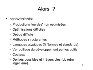 Alors ?

    Inconvénients:
    
        Productions 'lourdes' non optimisées
    
        Optimisations difficiles
    
        Debug difficile
    
        Méthodes structurantes
    
        Langages atypiques (§ Normes et standards)
    
        Verrouillage du développement par les outils
    
        Couteux
    
        Dérives possibles et irréversibles (pb retro
        ingénierie)                                    6
 