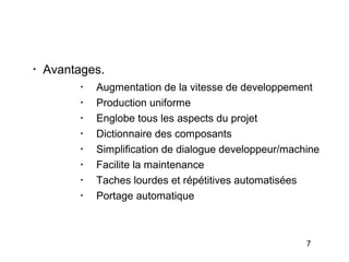 •
    Avantages.
          •
              Augmentation de la vitesse de developpement
          •
              Production uniforme
          •
              Englobe tous les aspects du projet
          •
              Dictionnaire des composants
          •
              Simplification de dialogue developpeur/machine
          •
              Facilite la maintenance
          •
              Taches lourdes et répétitives automatisées
          •
              Portage automatique



                                                         7
 