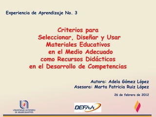 Experiencia de Aprendizaje No. 3



                    Criterios para
             Seleccionar, Diseñar y Usar
                Materiales Educativos
                 en el Medio Adecuado
              como Recursos Didácticos
          en el Desarrollo de Competencias

                                     Autora: Adela Gómez López
                              Asesora: Marta Patricia Ruiz López
                                                26 de febrero de 2012
 