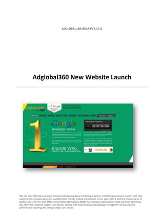 ADGLOBAL360 INDIA PVT. LTD.




             Adglobal360 New Website Launch




AGL has been offering business to brands by developing digital marketing programs. Facilitating businesses connect with their
audience, the company generates qualified leads thereby leading to handsome online sales. With a plethora of services on its
platter such as Pay Per Click (PPC), Social Media Optimization (SMO), Search Engine Optimization (SEO) and Email Marketing,
AGL offers full customer support to its clients. Starting with account setup and campaign management to tracking and
performance reporting, the company takes care of it all.
 