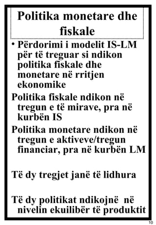 Politika monetare dhe fiskale Përdorimi i modelit IS-LM për të treguar si ndikon politika fiskale dhe monetare në rritjen ekonomike Politika fiskale ndikon në tregun e të mirave, pra në kurbën IS Politika monetare ndikon në tregun e aktiveve/tregun financiar, pra në kurbën LM Të dy tregjet janë të lidhura Të dy politikat ndikojnë  në nivelin ekuilibër të produktit 