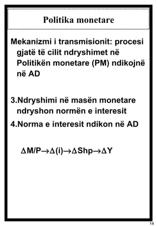Politika monetare Mekanizmi i transmisionit: procesi gjatë të cilit ndryshimet në Politikën monetare (PM) ndikojnë në AD Ndryshimi në masën monetare ndryshon normën e interesit Norma e interesit ndikon në AD  M/P  (i)  Shp  Y 
