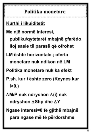 Politika monetare  Kurthi i likuiditetit Me një normë interesi, publiku/qytetarët mbajnë çfarëdo lloj sasie të parasë që ofrohet LM është horizontale ; oferta monetare nuk ndikon në LM Politika monetare nuk ka efekt P.sh. kur  i  ështe zero (Keynes kur i>0.)  M/P nuk ndryshon   (i) nuk ndryshon   Shp dhe   Y Ngase interesi=0 të gjithë mbajnë para ngase më të përdorshme 