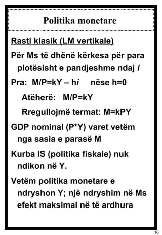 Politika monetare  Rasti klasik (LM vertikale) Për Ms të dhënë kërkesa për para plotësisht e pandjeshme ndaj  i Pra:  M/P=kY – h i  nëse h=0 Atëherë:  M/P=kY  Rregullojmë termat: M=kPY GDP nominal (P*Y) varet vetëm nga sasia e parasë M Kurba IS (politika fiskale) nuk ndikon në Y.  Vetëm politika monetare e ndryshon Y; një ndryshim në Ms efekt maksimal në të ardhura 