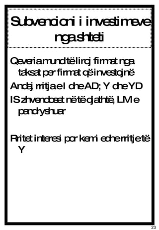 Subvencioni i investimeve nga shteti Qeveria mund të liroj firmat nga taksat per firmat që investojnë Andaj rritja e I dhe AD; Y dhe YD IS zhvendoset në të djathtë, LM e pandryshuar Rritet interesi por kemi edhe rritje të Y 