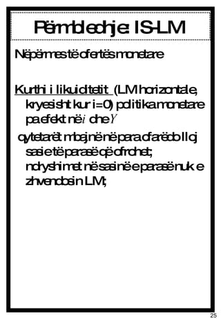 Përmbledhje: IS-LM  Nëpërmes të ofertës monetare Kurthi i likuiditetit  (LM horizontale, kryesisht kur i=0) politika monetare pa efekt në  i  dhe  Y qytetarët mbajnë në para cfarëdo lloj sasie të parasë që ofrohet; ndryshimet në sasinë e parasë nuk e zhvendosin LM;  