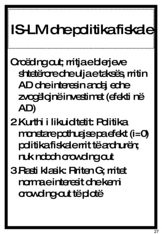 IS-LM dhe politika fiskale Croëding out; rritja e blerjeve shtetërore dhe ulja e taksës, rritin AD dhe interesin andaj edhe zvogëlojnë investimet (efekti në AD) Kurthi i likuiditetit: Politika monetare pothuajse pa efekt (i=0) politika fiskale rrit të ardhurën; nuk ndodh crowding out Rasti klasik: Rriten G; rritet norma e interesit dhe kemi crowding-out të plotë 