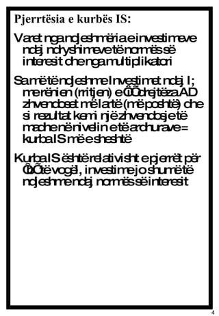 Pjerrtësia e kurbës IS :  Varet nga ndjeshmëria e investimeve ndaj ndryshimeve të normës së interesit dhe nga multiplikatori Sa më të ndjeshme Investimet ndaj I; me rënien (rritjen) e ‘i’ drejtëza AD zhvendoset më lartë (më poshtë) dhe si rezultat kemi një zhvendosje të madhe në nivelin e të ardhurave = kurba IS më e sheshtë Kurba IS është relativisht e pjerrët për ‘b’ të vogël, investime jo shumë të ndjeshme ndaj normës së interesit  