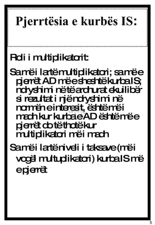 Pjerrtësia e kurbës IS :  Roli i multiplikatorit: Sa më i lartë multiplikatori; sa më e pjerrët AD më e sheshtë kurba IS; ndryshimi në të ardhurat ekuilibër si rezultat i një ndryshimi në normën e interesit, është më i madh kur kurba e AD është më e pjerrët do të thotë kur multiplikatori më i madh Sa më i lartë niveli i taksave (më i vogël multuplikatori) kurba IS më e pjerrët 