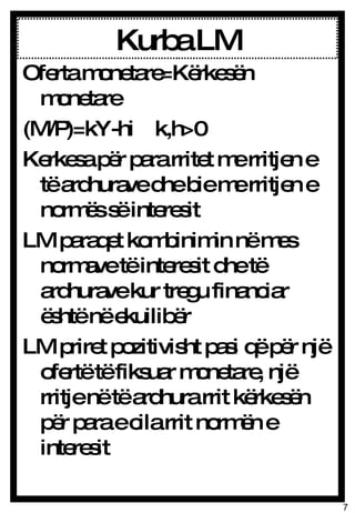 Kurba LM Oferta monetare=Kërkesën monetare (M/P)=kY-hi  k,h>0 Kerkesa për para rritet me rritjen e të ardhurave dhe bie me rritjen e normës së interesit LM paraqet kombinimin në mes normave të interesit dhe të ardhurave kur tregu financiar është në ekuilibër LM priret pozitivisht pasi që për një ofertë të fiksuar monetare, një rritje në të ardhura rrit kërkesën për para e cila rrit normën e interesit 