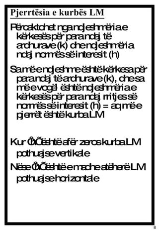 Pjerrtësia e kurbës LM Përcaktohet nga ndjeshmëria e kërkesës për para ndaj të ardhurave (k) dhe ndjeshmëria ndaj normës së interesit (h) Sa më e ndjeshme është kërkesa për para ndaj të ardhurave (k), dhe sa më e vogël është ndjeshmëria e kërkesës për para ndaj rritjes së normës së interesit (h) = aq më e pjerrët është kurba LM Kur ‘h’ është afër zeros kurba LM pothuajse vertikale Nëse ‘h’ është e madhe atëherë LM pothuajse horizontale 