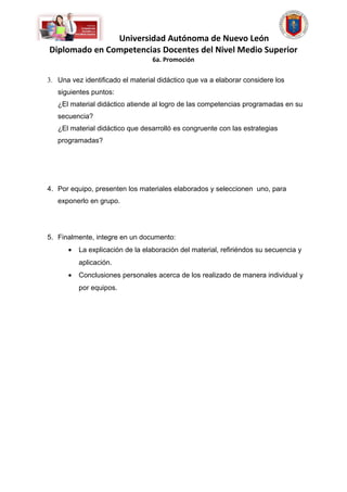 Universidad Autónoma de Nuevo León
Diplomado en Competencias Docentes del Nivel Medio Superior
                                  6a. Promoción

3. Una vez identificado el material didáctico que va a elaborar considere los
   siguientes puntos:
   ¿El material didáctico atiende al logro de las competencias programadas en su
   secuencia?
   ¿El material didáctico que desarrolló es congruente con las estrategias
   programadas?




4. Por equipo, presenten los materiales elaborados y seleccionen uno, para
   exponerlo en grupo.




5. Finalmente, integre en un documento:
      •   La explicación de la elaboración del material, refiriéndos su secuencia y
          aplicación.
      •   Conclusiones personales acerca de los realizado de manera individual y
          por equipos.
 