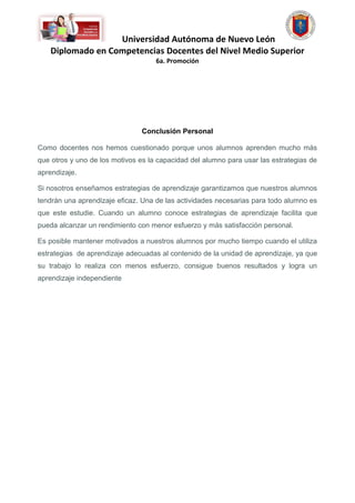 Universidad Autónoma de Nuevo León
   Diplomado en Competencias Docentes del Nivel Medio Superior
                                    6a. Promoción




                                Conclusión Personal

Como docentes nos hemos cuestionado porque unos alumnos aprenden mucho más
que otros y uno de los motivos es la capacidad del alumno para usar las estrategias de
aprendizaje.

Si nosotros enseñamos estrategias de aprendizaje garantizamos que nuestros alumnos
tendrán una aprendizaje eficaz. Una de las actividades necesarias para todo alumno es
que este estudie. Cuando un alumno conoce estrategias de aprendizaje facilita que
pueda alcanzar un rendimiento con menor esfuerzo y más satisfacción personal.

Es posible mantener motivados a nuestros alumnos por mucho tiempo cuando el utiliza
estrategias de aprendizaje adecuadas al contenido de la unidad de aprendizaje, ya que
su trabajo lo realiza con menos esfuerzo, consigue buenos resultados y logra un
aprendizaje independiente
 