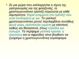 • Σε μια χώρα που καλλιεργείται η τέχνη της
γαστρονομίας και της φιλοξενίας, το
χριστουγεννιάτικο τραπέζι στρώνεται με κάθε
λαμπρότητα. Κεριά αναμμένα στο τραπέζι που
ειναι στολισμένο με γκι. Το γαλλικό
χριστουγεννιάτικο μενού περιλαμβάνει συνήθως
φουά γκρα, γαλοπούλα γεμιστή με κάστανα,
καθώς και θαλασσινά, όπως στρείδια και
σολωμό. Τα περίφημα γαλλικά κρασιά, η
σαμπάνια και οι αφρώδεις οίνοι βοηθούν να
ζωηρέψει η χριστουγεννιάτικη ατμόσφαιρα.
 