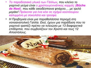 • Το παραδοσιακό γλυκό των Γάλλων, που κλείνει το
γιορτινό γεύμα είναι ο χριστουγεννιάτικος κορμός (Βûche
de Noel), που κάθε οικοδέσποινα φτιάχνει.... με τρελό
μεράκι! Πρόκειται για ένα κέικ σε σχήμα κούτσουρου
καλυμμένο με σοκολάτα και τρούφα.
• Η Προβηγκία είναι μια παραθαλάσσια περιοχή στη
νοτιοανατολική Γαλλία. Εκεί, έχουν μια παράδοση που το
γιορτινό τραπέζι πρέπει να τελειώσει με 13 διαφορετικά
επιδόρπια, που συμβολίζουν τον Χριστό και τους 12
Αποστόλους.
 