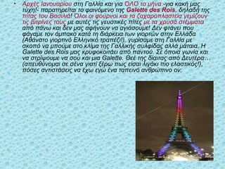 • Αρχές Ιανουαρίου στη Γαλλία και για ΌΛΟ το μήνα -για κακή μας
τύχη!- παρατηρείται το φαινόμενο της Galette des Rois, δηλαδή της
πίτας του Βασιλιά! Όλοι οι φούρνοι και τα ζαχαροπλαστεία γεμίζουν
τις βιτρίνες τους με αυτές τις γευστικές πίτες με τα χρυσά στέμματα
από πάνω και δεν μας αφήνουν να αγιάσουμε! Δεν φτάνει που
φάγαμε τον άμπακο κατά τη διάρκεια των γιορτών στην Ελλάδα
(Αθάνατο γιορτινό Ελληνικό τραπέζι!), γυρίσαμε στη Γαλλία με
σκοπό να μπούμε στο κλίμα της Γαλλικής συλφίδας αλλά μάταια. Η
Galette des Rois μας κρυφοκοιτάει από παντού. Σε όποια γωνία και
να στρίψουμε να σου και μια Galette. Θεέ της δίαιτας από Δευτέρα…
(απευθύνομαι σε σένα γιατί ξέρω πως είσαι λιγάκι πιο ελαστικός!),
πόσες αντιστάσεις να έχω εγώ ένα ταπεινό ανθρώπινο ον;
 