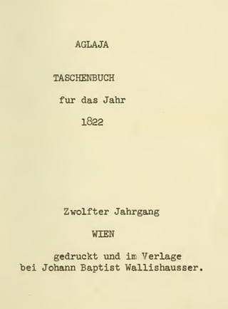 AGLAJA


      TASCHENBUCH

       für das Jahr

           1822




        Zwölfter Jahrgang

             WIEN

      gedruckt und im Verlage
bei Johann Baptist Wallishaus ser,
 