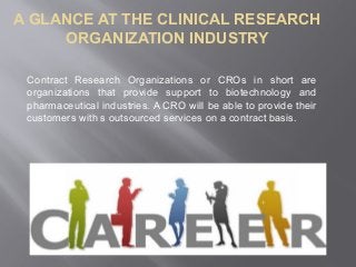 A GLANCE AT THE CLINICAL RESEARCH
ORGANIZATION INDUSTRY
Contract Research Organizations or CROs in short are
organizations that provide support to biotechnology and
pharmaceutical industries. A CRO will be able to provide their
customers with s outsourced services on a contract basis.
 