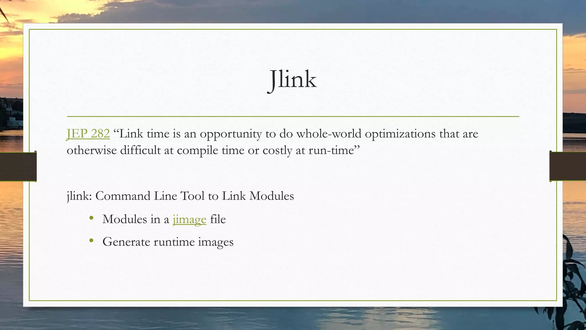 Jlink
JEP 282 “Link time is an opportunity to do whole-world optimizations that are
otherwise difficult at compile time or costly at run-time”
jlink: Command Line Tool to Link Modules
• Modules in a jimage file
• Generate runtime images
 