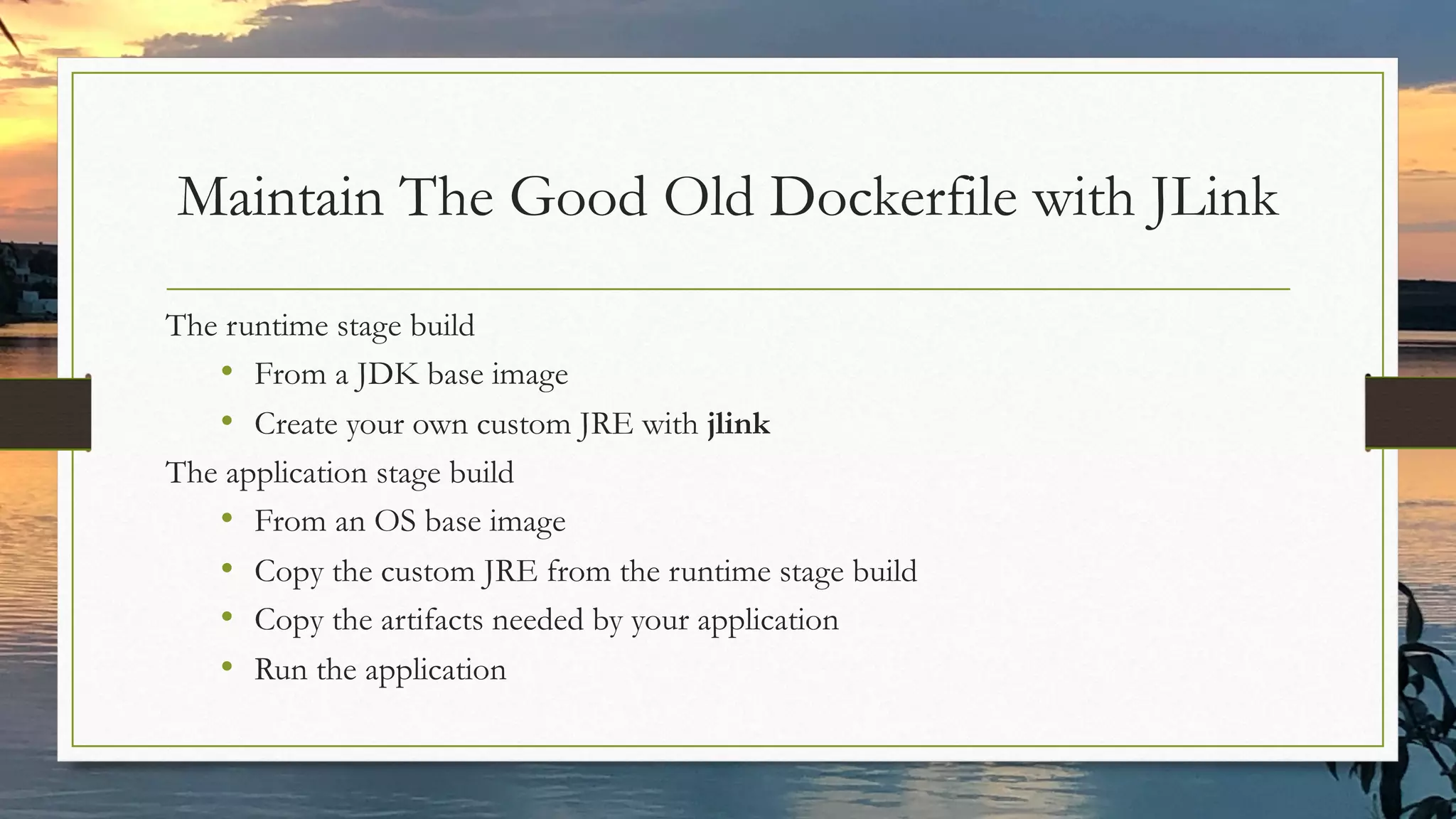 Maintain The Good Old Dockerfile with JLink
The runtime stage build
• From a JDK base image
• Create your own custom JRE with jlink
The application stage build
• From an OS base image
• Copy the custom JRE from the runtime stage build
• Copy the artifacts needed by your application
• Run the application
 