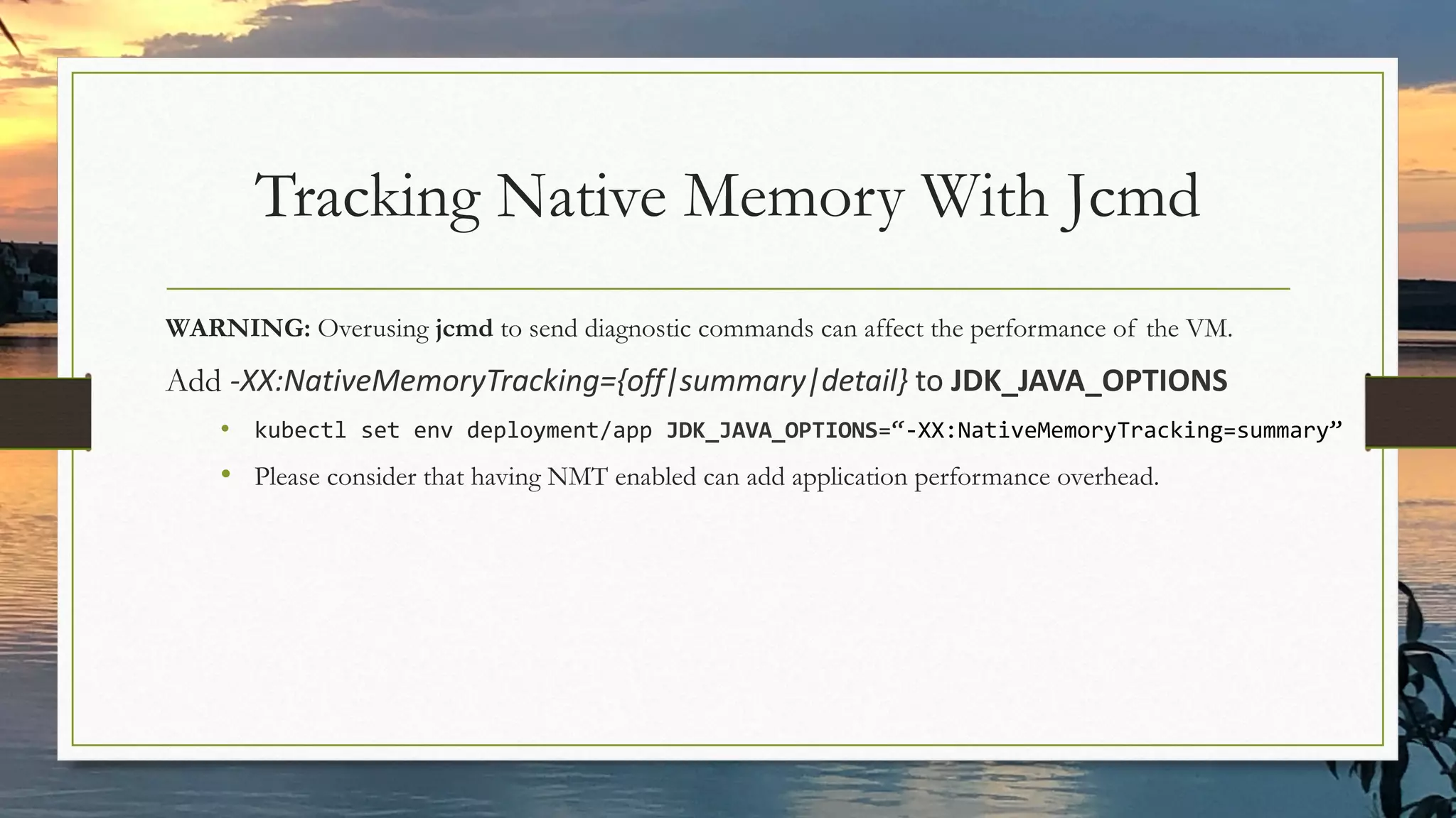 Tracking Native Memory With Jcmd
WARNING: Overusing jcmd to send diagnostic commands can affect the performance of the VM.
Add -XX:NativeMemoryTracking={off|summary|detail} to JDK_JAVA_OPTIONS
• kubectl set env deployment/app JDK_JAVA_OPTIONS=“-XX:NativeMemoryTracking=summary”
• Please consider that having NMT enabled can add application performance overhead.
 