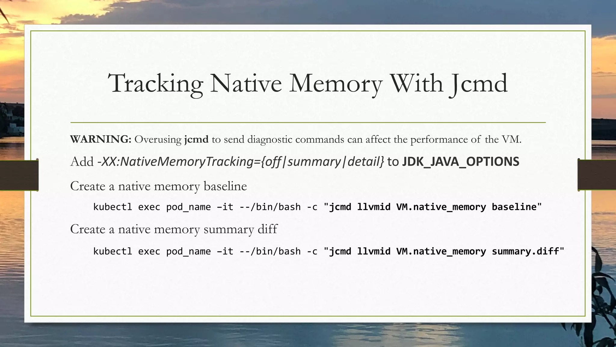 Tracking Native Memory With Jcmd
WARNING: Overusing jcmd to send diagnostic commands can affect the performance of the VM.
Add -XX:NativeMemoryTracking={off|summary|detail} to JDK_JAVA_OPTIONS
Create a native memory baseline
kubectl exec pod_name –it --/bin/bash -c "jcmd llvmid VM.native_memory baseline"
Create a native memory summary diff
kubectl exec pod_name –it --/bin/bash -c "jcmd llvmid VM.native_memory summary.diff"
 